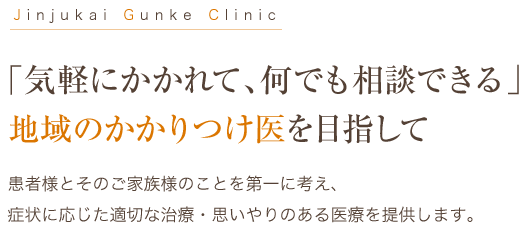 Jinjukai Gunke Clinic 「気軽にかかれて、何でも相談できる」地域のかかりつけ医を目指して 患者様とそのご家族様のことを第一に考え、
症状に応じた適切な治療・思いやりのある医療を提供します。