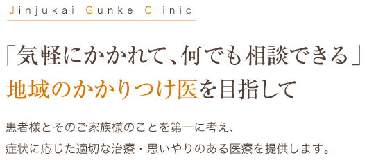 Jinjukai Gunke Clinic 「気軽にかかれて、何でも相談できる」地域のかかりつけ医を目指して 患者様とそのご家族様のことを第一に考え、
症状に応じた適切な治療・思いやりのある医療を提供します。